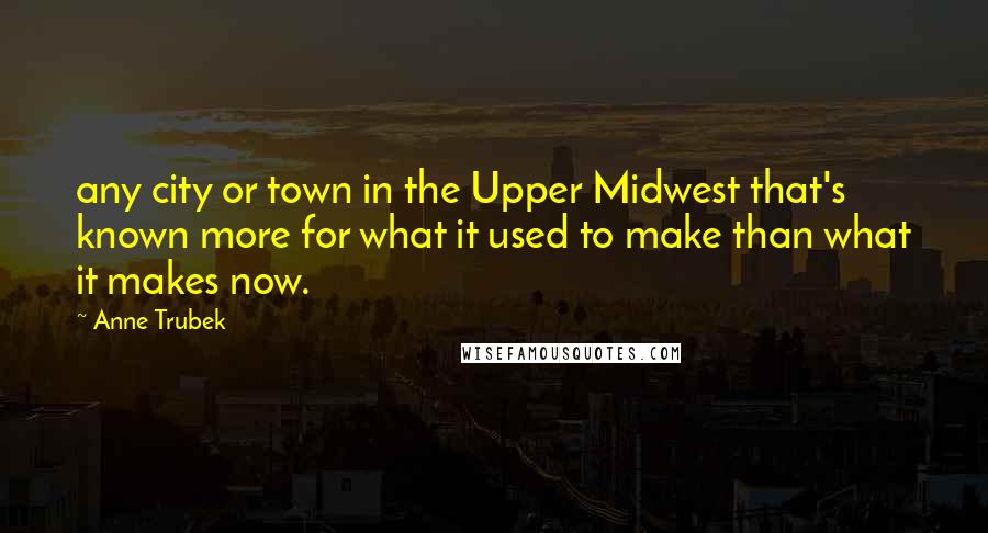 Anne Trubek Quotes: any city or town in the Upper Midwest that's known more for what it used to make than what it makes now.