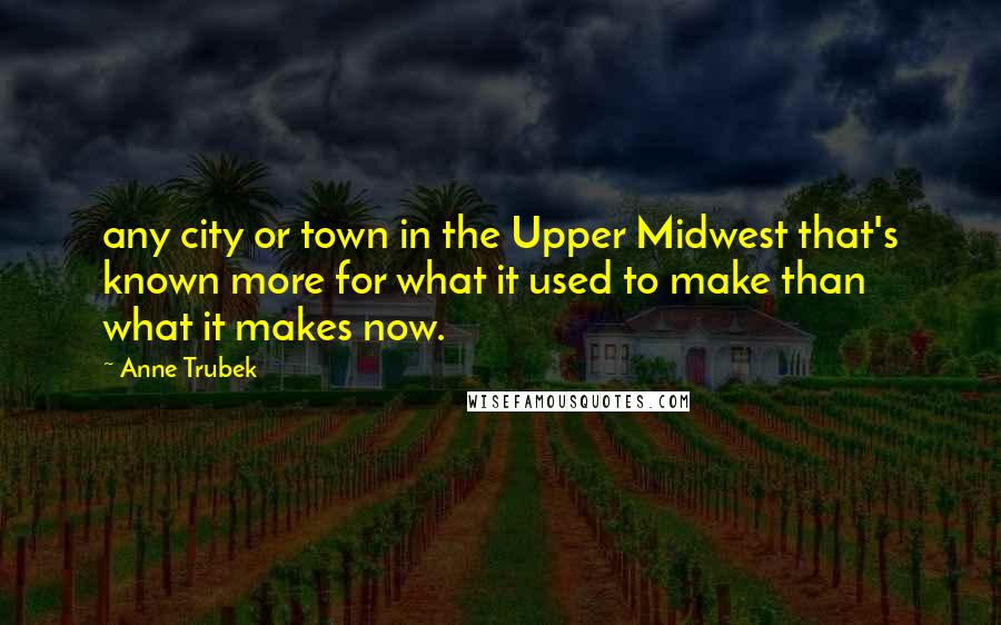 Anne Trubek Quotes: any city or town in the Upper Midwest that's known more for what it used to make than what it makes now.