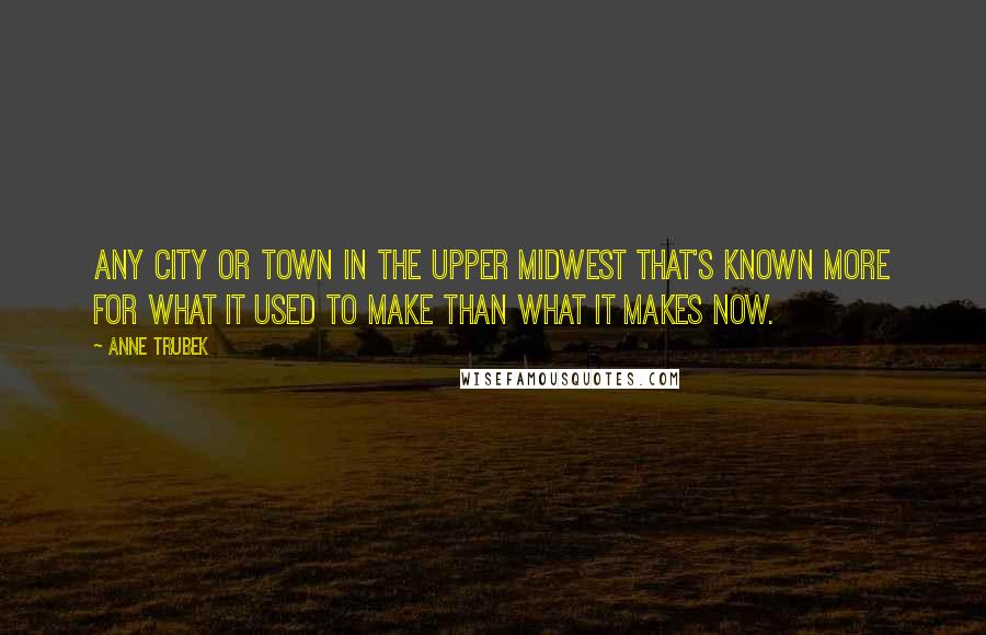 Anne Trubek Quotes: any city or town in the Upper Midwest that's known more for what it used to make than what it makes now.