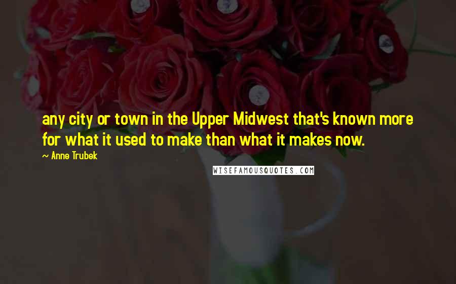 Anne Trubek Quotes: any city or town in the Upper Midwest that's known more for what it used to make than what it makes now.