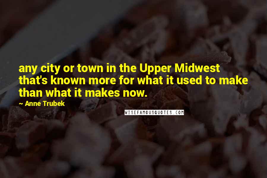 Anne Trubek Quotes: any city or town in the Upper Midwest that's known more for what it used to make than what it makes now.