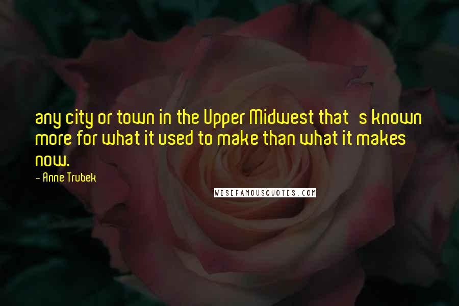 Anne Trubek Quotes: any city or town in the Upper Midwest that's known more for what it used to make than what it makes now.