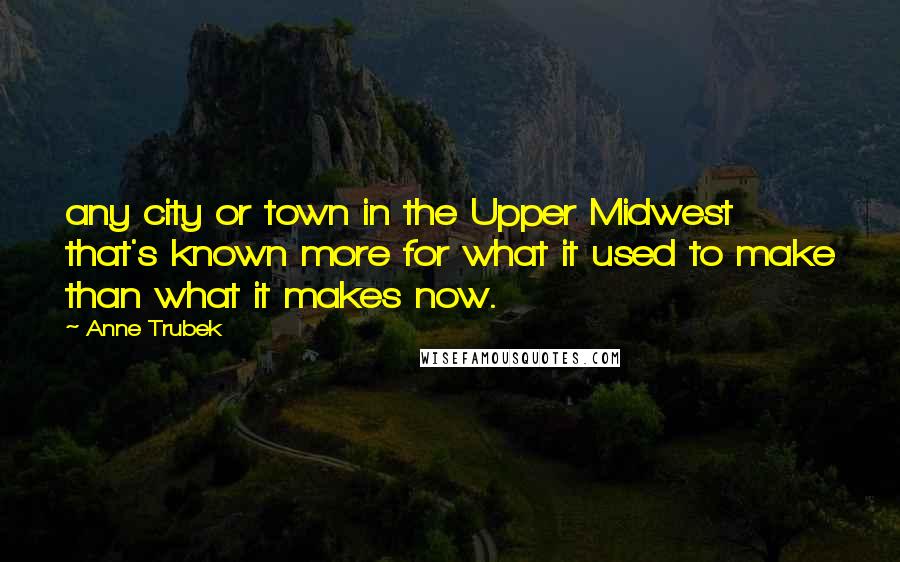 Anne Trubek Quotes: any city or town in the Upper Midwest that's known more for what it used to make than what it makes now.