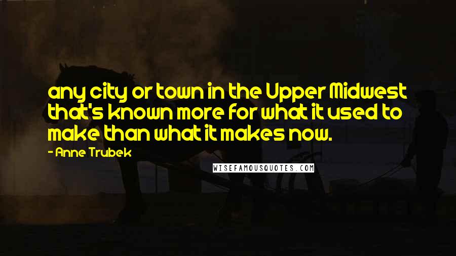 Anne Trubek Quotes: any city or town in the Upper Midwest that's known more for what it used to make than what it makes now.