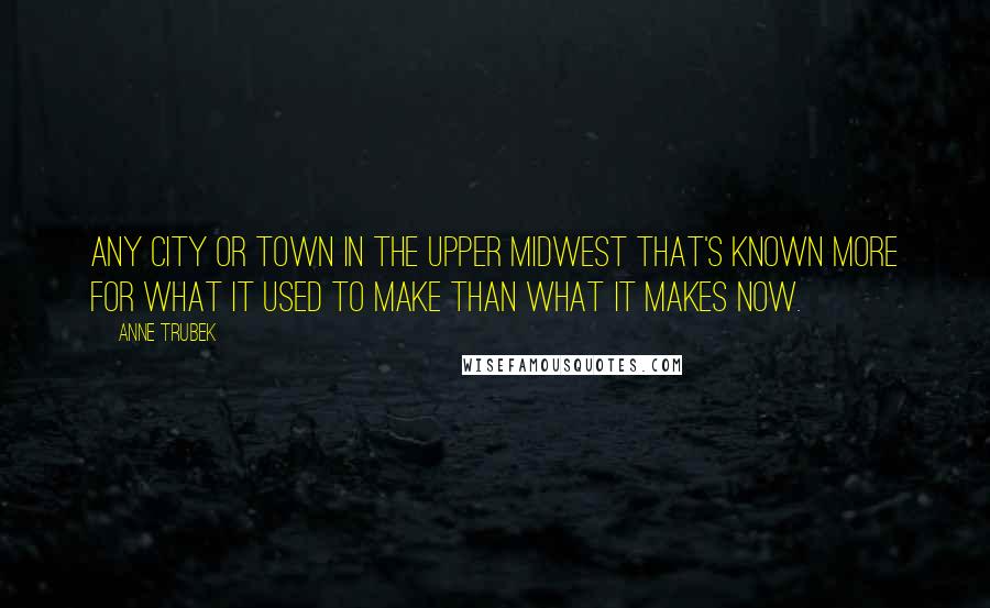 Anne Trubek Quotes: any city or town in the Upper Midwest that's known more for what it used to make than what it makes now.