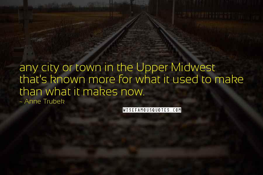 Anne Trubek Quotes: any city or town in the Upper Midwest that's known more for what it used to make than what it makes now.