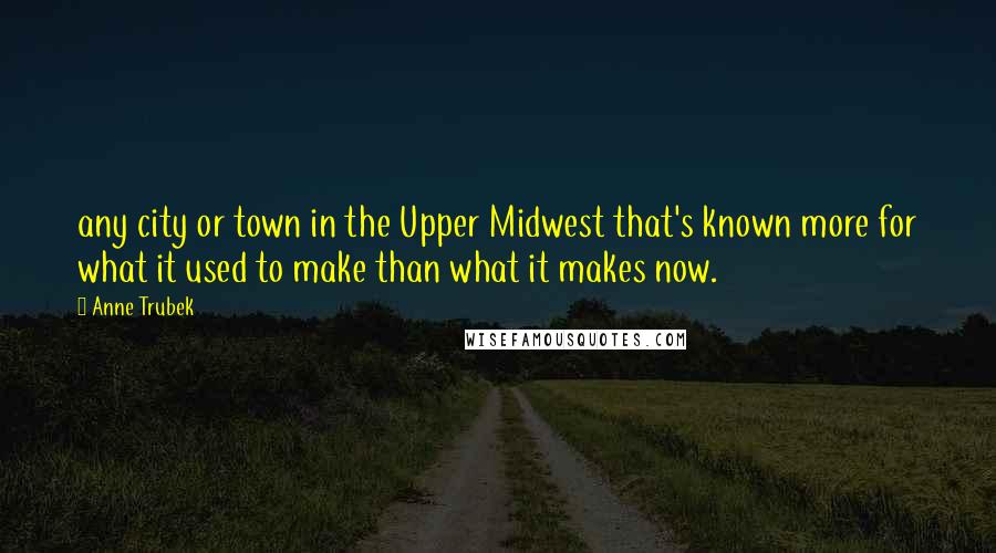 Anne Trubek Quotes: any city or town in the Upper Midwest that's known more for what it used to make than what it makes now.
