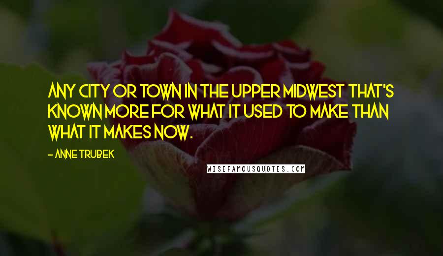 Anne Trubek Quotes: any city or town in the Upper Midwest that's known more for what it used to make than what it makes now.