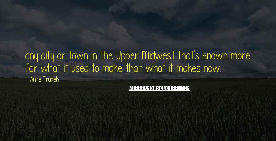 Anne Trubek Quotes: any city or town in the Upper Midwest that's known more for what it used to make than what it makes now.