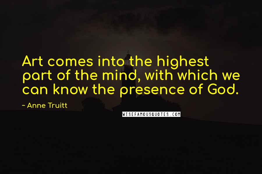 Anne Truitt Quotes: Art comes into the highest part of the mind, with which we can know the presence of God.