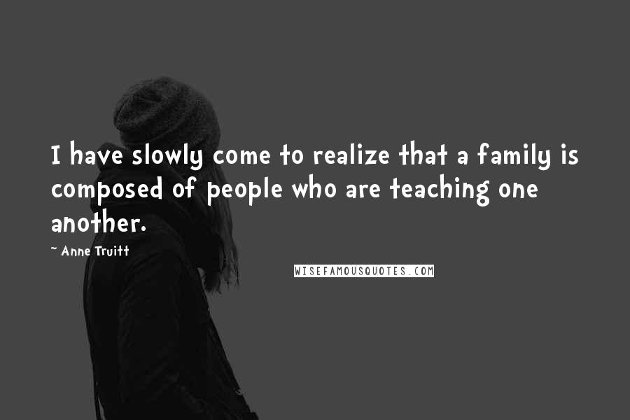 Anne Truitt Quotes: I have slowly come to realize that a family is composed of people who are teaching one another.