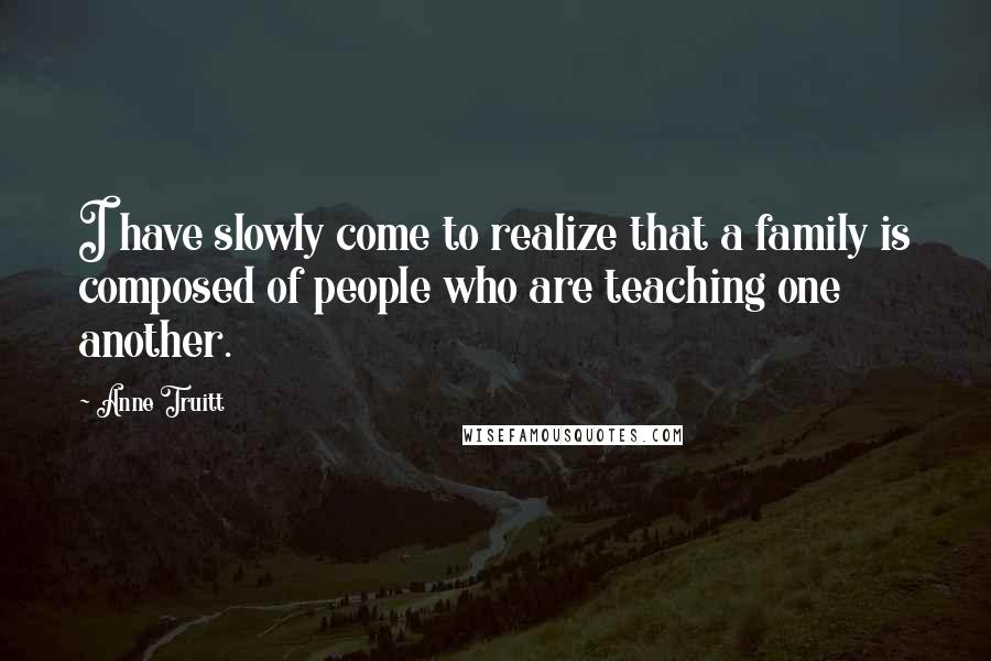 Anne Truitt Quotes: I have slowly come to realize that a family is composed of people who are teaching one another.