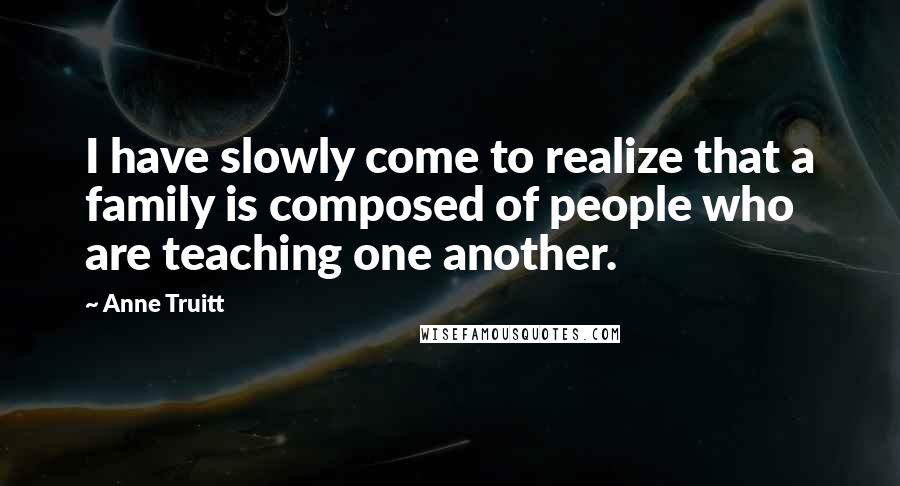 Anne Truitt Quotes: I have slowly come to realize that a family is composed of people who are teaching one another.