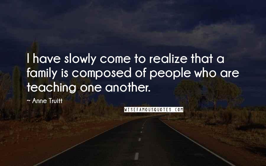 Anne Truitt Quotes: I have slowly come to realize that a family is composed of people who are teaching one another.