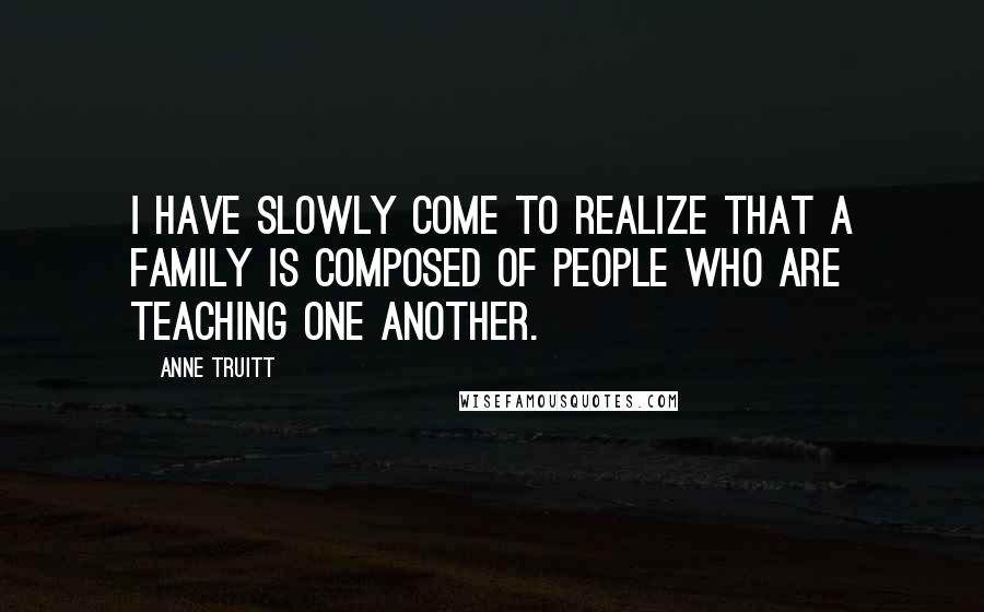 Anne Truitt Quotes: I have slowly come to realize that a family is composed of people who are teaching one another.