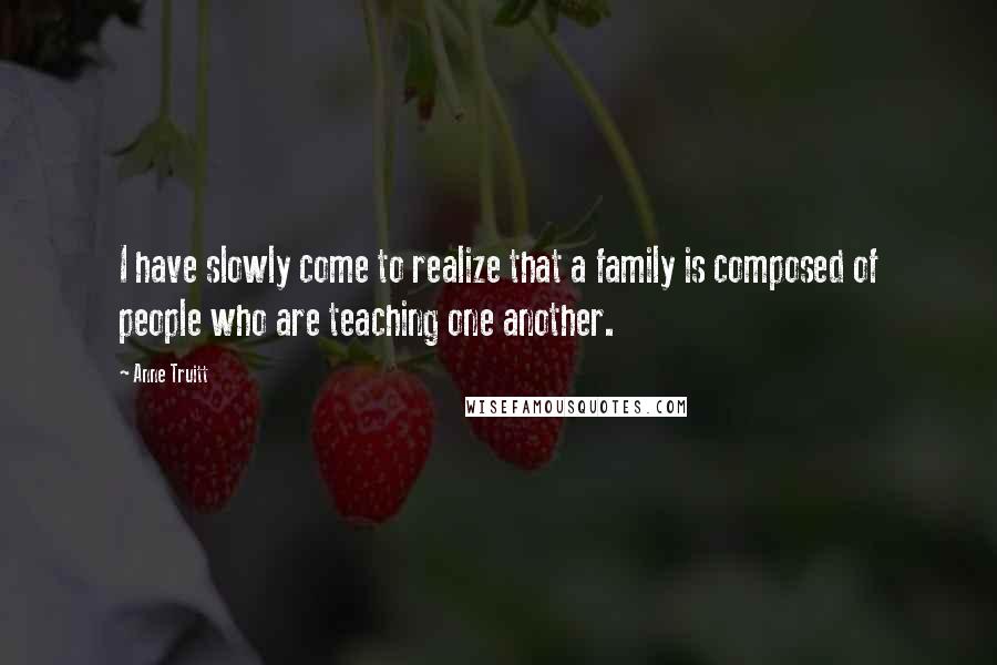 Anne Truitt Quotes: I have slowly come to realize that a family is composed of people who are teaching one another.