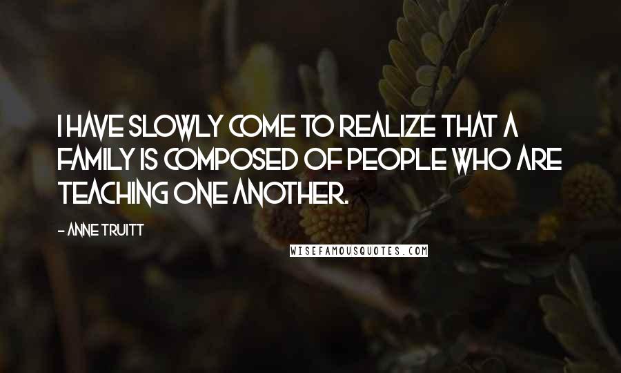 Anne Truitt Quotes: I have slowly come to realize that a family is composed of people who are teaching one another.