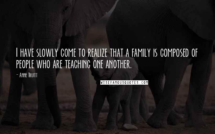 Anne Truitt Quotes: I have slowly come to realize that a family is composed of people who are teaching one another.