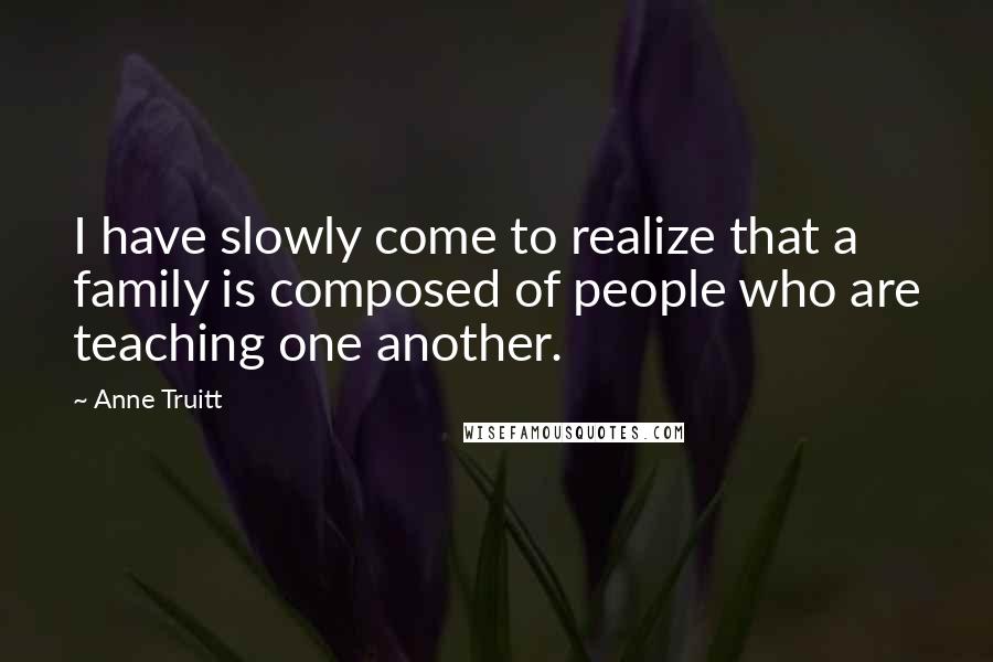 Anne Truitt Quotes: I have slowly come to realize that a family is composed of people who are teaching one another.