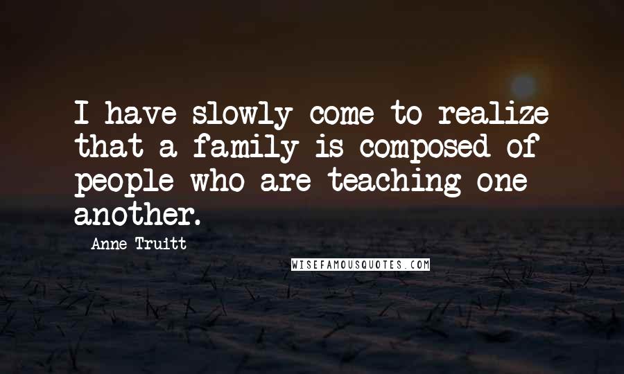 Anne Truitt Quotes: I have slowly come to realize that a family is composed of people who are teaching one another.