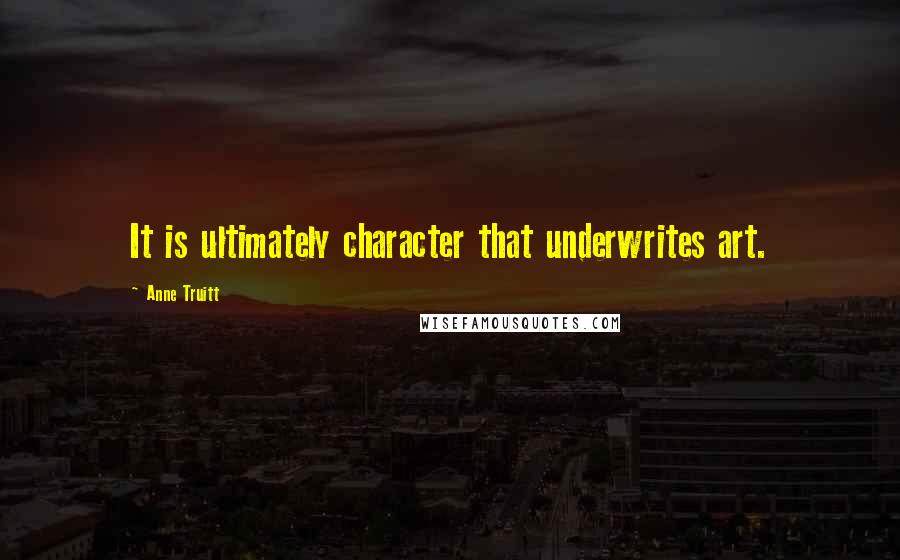 Anne Truitt Quotes: It is ultimately character that underwrites art.