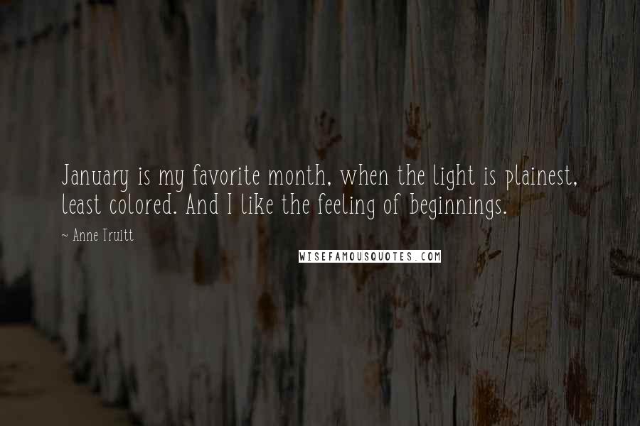 Anne Truitt Quotes: January is my favorite month, when the light is plainest, least colored. And I like the feeling of beginnings.