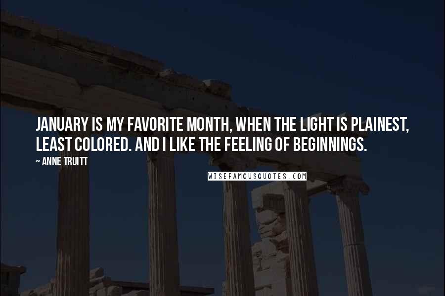 Anne Truitt Quotes: January is my favorite month, when the light is plainest, least colored. And I like the feeling of beginnings.