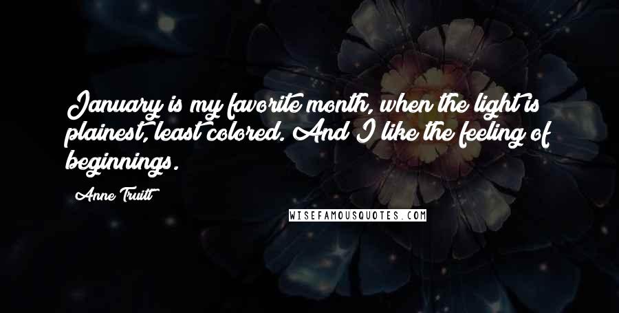 Anne Truitt Quotes: January is my favorite month, when the light is plainest, least colored. And I like the feeling of beginnings.