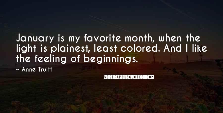 Anne Truitt Quotes: January is my favorite month, when the light is plainest, least colored. And I like the feeling of beginnings.