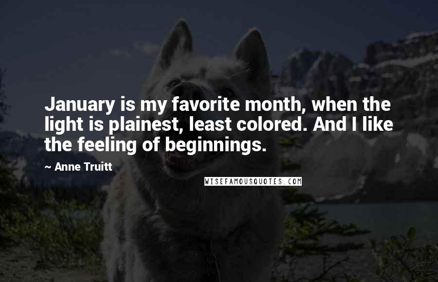 Anne Truitt Quotes: January is my favorite month, when the light is plainest, least colored. And I like the feeling of beginnings.