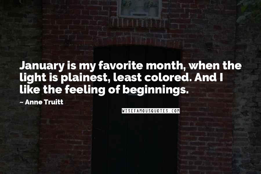 Anne Truitt Quotes: January is my favorite month, when the light is plainest, least colored. And I like the feeling of beginnings.