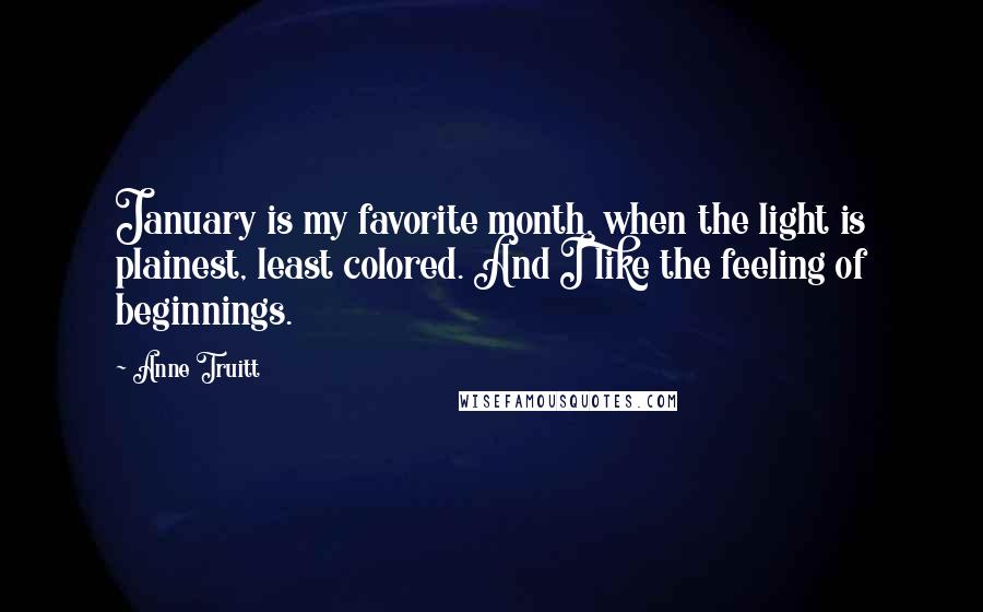 Anne Truitt Quotes: January is my favorite month, when the light is plainest, least colored. And I like the feeling of beginnings.