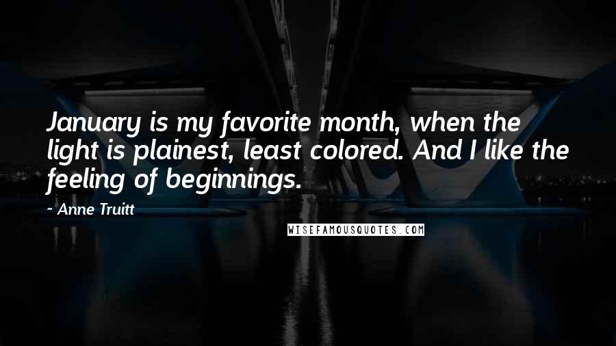 Anne Truitt Quotes: January is my favorite month, when the light is plainest, least colored. And I like the feeling of beginnings.