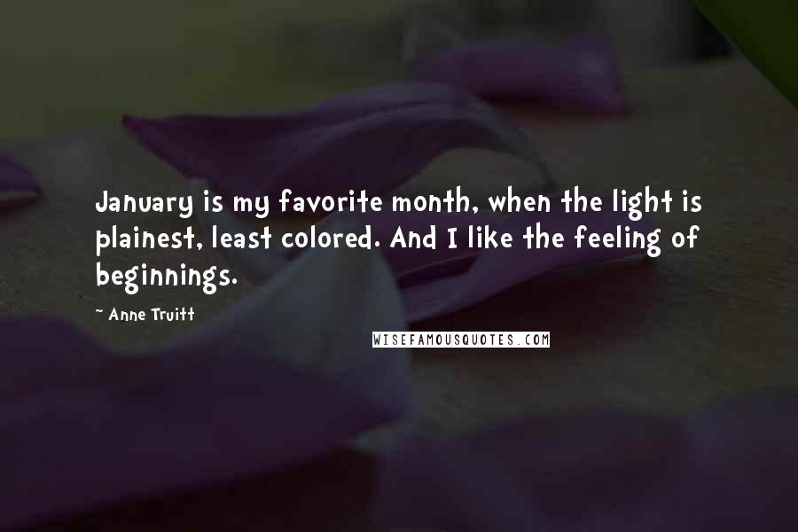 Anne Truitt Quotes: January is my favorite month, when the light is plainest, least colored. And I like the feeling of beginnings.