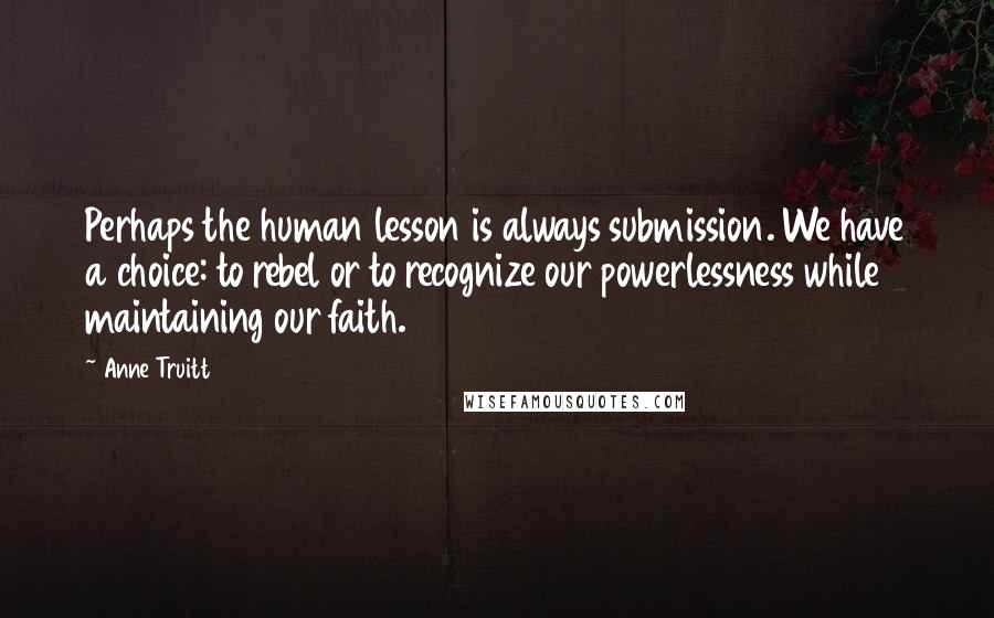 Anne Truitt Quotes: Perhaps the human lesson is always submission. We have a choice: to rebel or to recognize our powerlessness while maintaining our faith.