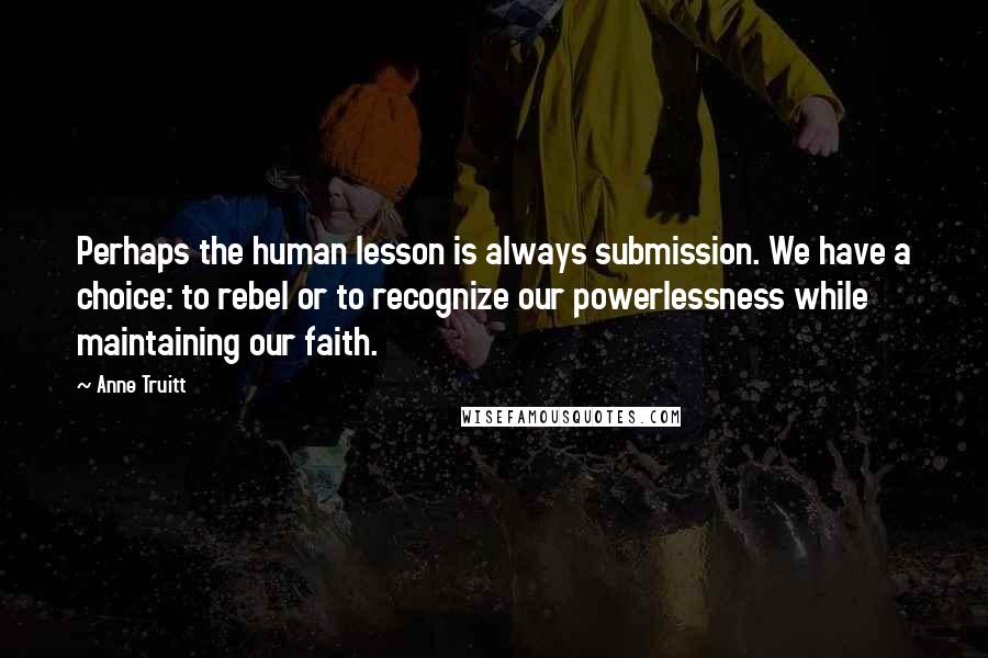 Anne Truitt Quotes: Perhaps the human lesson is always submission. We have a choice: to rebel or to recognize our powerlessness while maintaining our faith.