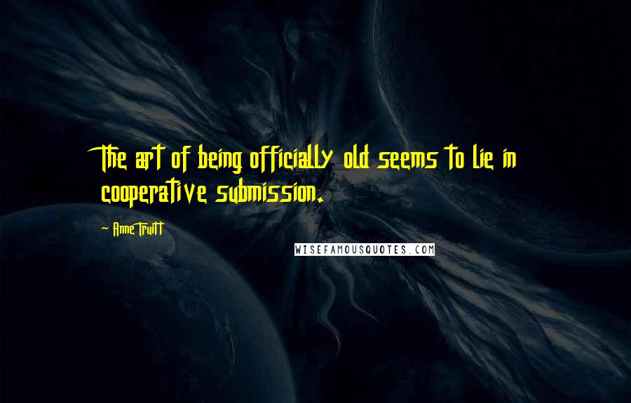 Anne Truitt Quotes: The art of being officially old seems to lie in cooperative submission.