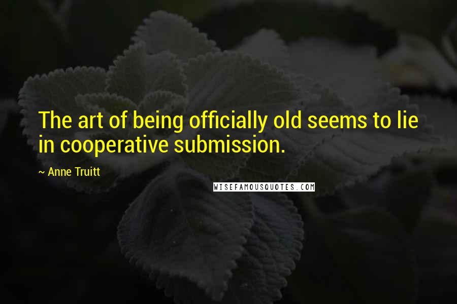 Anne Truitt Quotes: The art of being officially old seems to lie in cooperative submission.