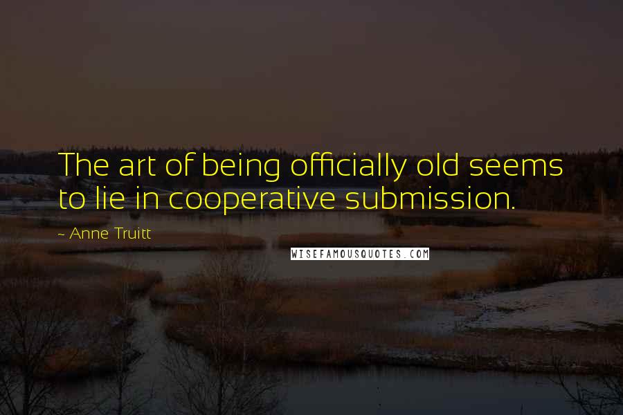 Anne Truitt Quotes: The art of being officially old seems to lie in cooperative submission.