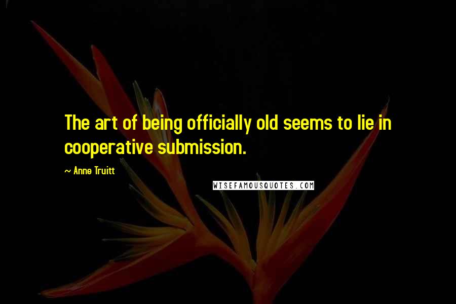 Anne Truitt Quotes: The art of being officially old seems to lie in cooperative submission.