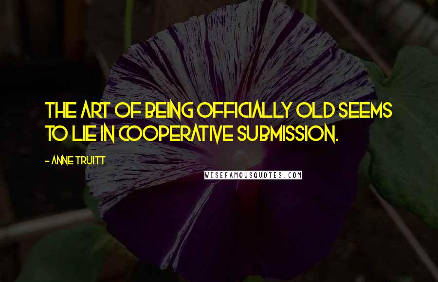 Anne Truitt Quotes: The art of being officially old seems to lie in cooperative submission.