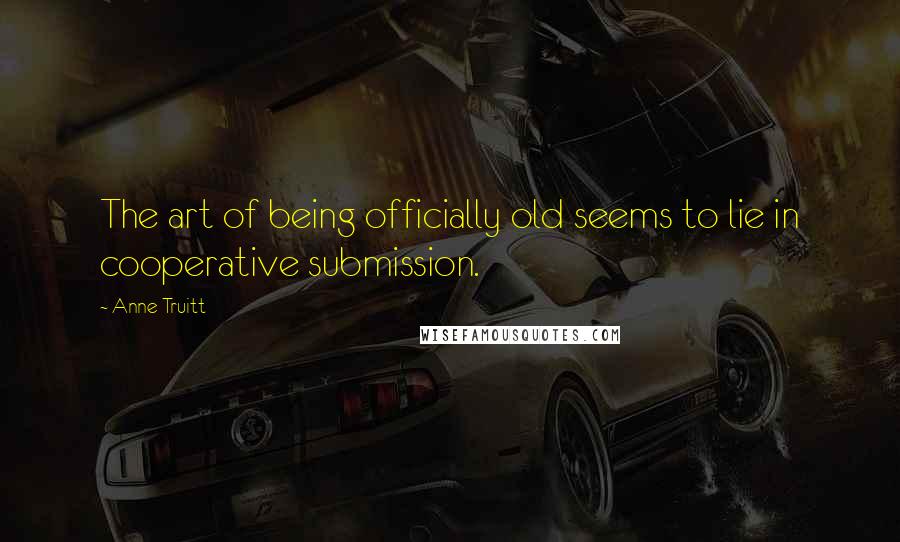 Anne Truitt Quotes: The art of being officially old seems to lie in cooperative submission.
