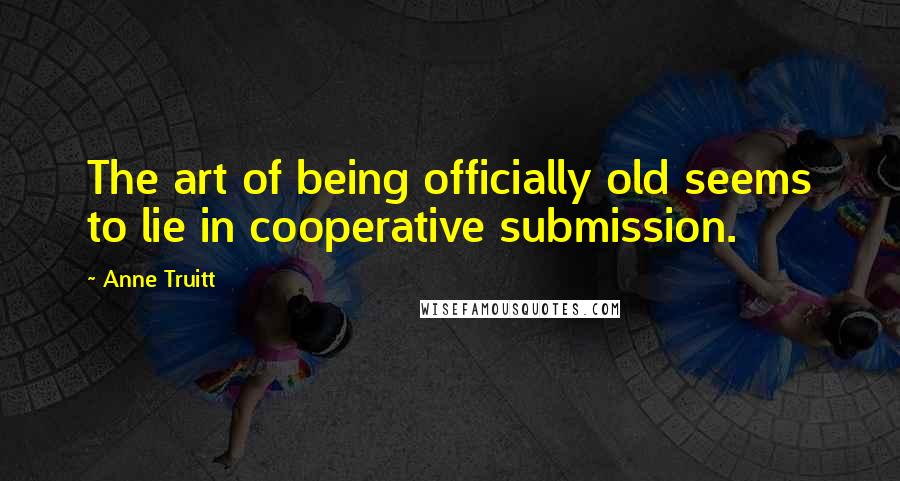 Anne Truitt Quotes: The art of being officially old seems to lie in cooperative submission.