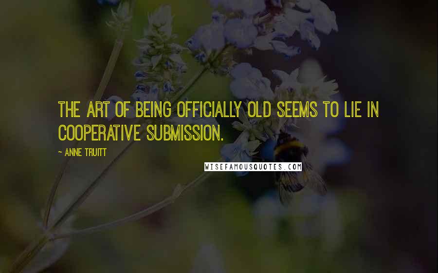 Anne Truitt Quotes: The art of being officially old seems to lie in cooperative submission.