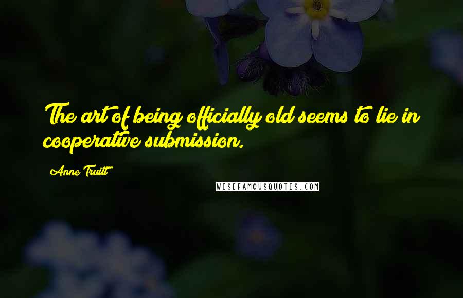 Anne Truitt Quotes: The art of being officially old seems to lie in cooperative submission.