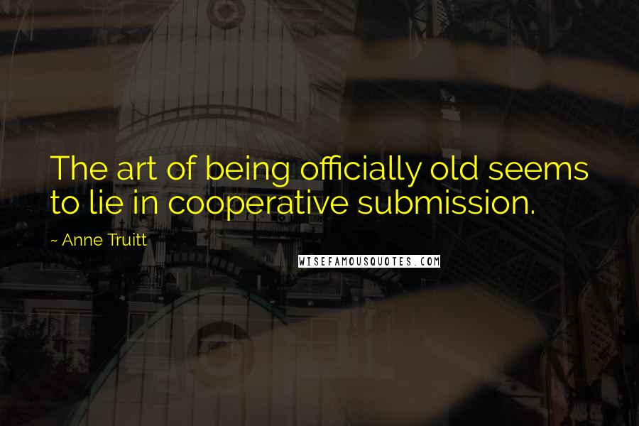 Anne Truitt Quotes: The art of being officially old seems to lie in cooperative submission.