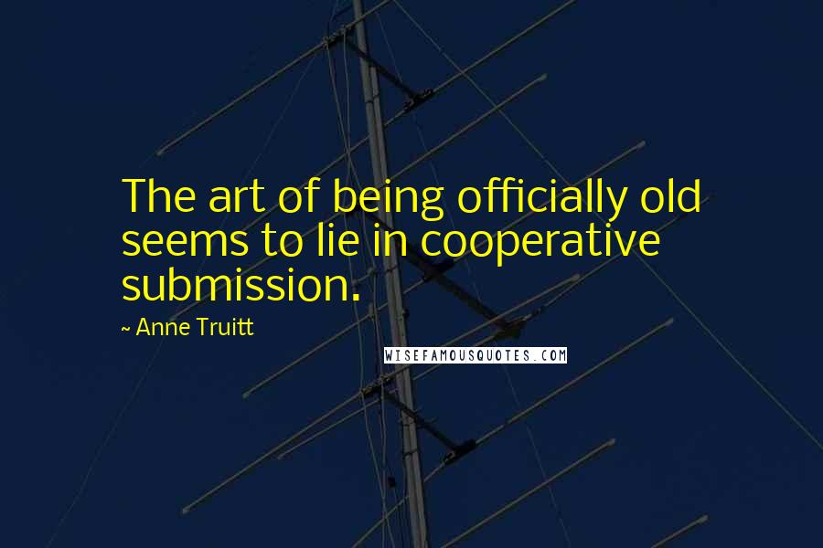 Anne Truitt Quotes: The art of being officially old seems to lie in cooperative submission.