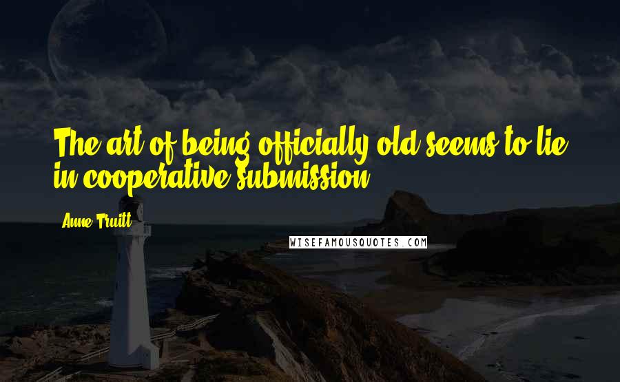Anne Truitt Quotes: The art of being officially old seems to lie in cooperative submission.