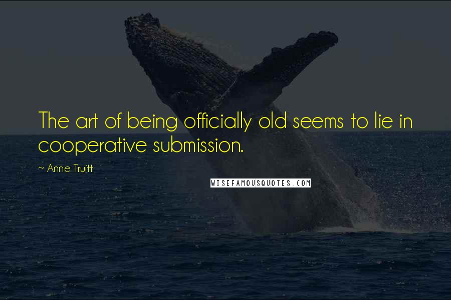 Anne Truitt Quotes: The art of being officially old seems to lie in cooperative submission.