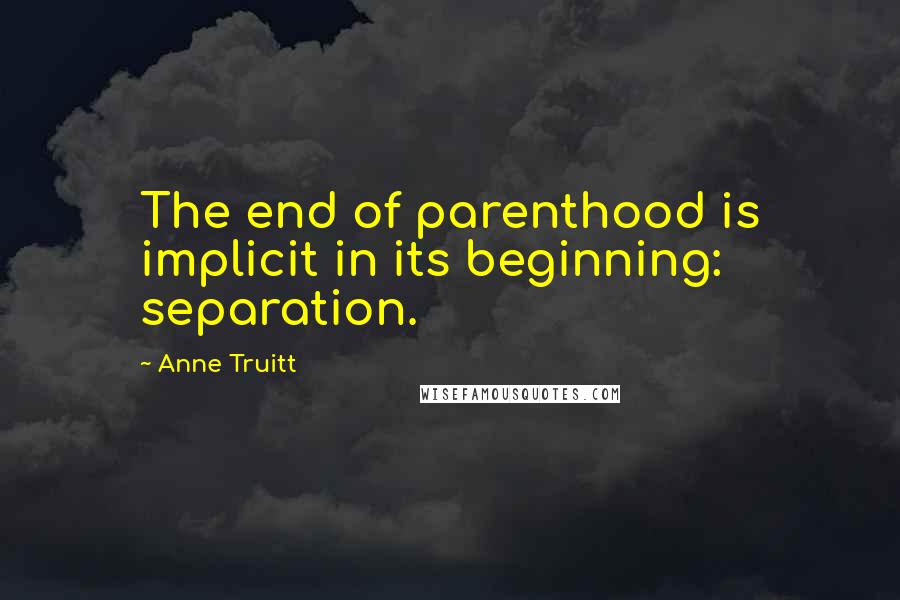 Anne Truitt Quotes: The end of parenthood is implicit in its beginning: separation.